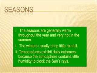 i. The seasons are generally warm
    throughout the year and very hot in the
    summer.
ii. The winters usually bring little rainfall.
iii. Temperatures exhibit daily extremes
    because the atmosphere contains little
    humidity to block the Sun’s rays.
 