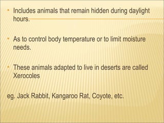    Includes animals that remain hidden during daylight
    hours.

   As to control body temperature or to limit moisture
    needs.

   These animals adapted to live in deserts are called
    Xerocoles

eg. Jack Rabbit, Kangaroo Rat, Coyote, etc.
 