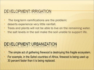     The long-term ramifications are the problem:
   deserts experience very little rainfall.
   Trees and plants will not be able to live on the remaining water.
   the salt levels in the soil make the soil unable to support life.




    The simple act of gathering firewood is destroying this fragile ecosystem.
   For example, in the Sahel countries of Africa, firewood is being used up
    30 percent faster than it is being replaced.
 