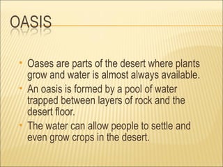    Oases are parts of the desert where plants
    grow and water is almost always available.
   An oasis is formed by a pool of water
    trapped between layers of rock and the
    desert floor.
   The water can allow people to settle and
    even grow crops in the desert.
 