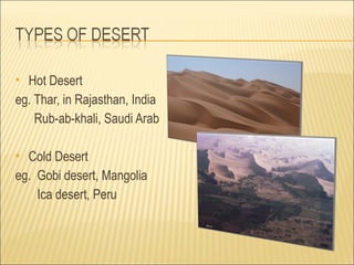  Hot Desert
eg. Thar, in Rajasthan, India
    Rub-ab-khali, Saudi Arab

 Cold Desert
eg. Gobi desert, Mangolia
    Ica desert, Peru
 