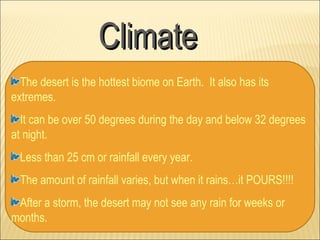 Climate
  The desert is the hottest biome on Earth. It also has its
extremes.
  It can be over 50 degrees during the day and below 32 degrees
at night.
  Less than 25 cm or rainfall every year.
  The amount of rainfall varies, but when it rains…it POURS!!!!
 After a storm, the desert may not see any rain for weeks or
months.
 