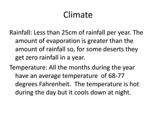 ClimateRainfall: Less than 25cm of rainfall per year. The amount of evaporation is greater than the amount of rainfall so, for some deserts they get zero rainfall in a year.Temperature: All the months during the year have an average temperature  of 68-77 degrees Fahrenheit.  The temperature is hot during the day but it cools down at night.