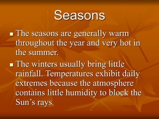 Seasons 
 The seasons are generally warm 
throughout the year and very hot in 
the summer. 
 The winters usually bring little 
rainfall. Temperatures exhibit daily 
extremes because the atmosphere 
contains little humidity to block the 
Sun’s rays. 
 