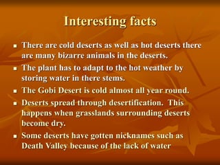 Interesting facts 
 There are cold deserts as well as hot deserts there 
are many bizarre animals in the deserts. 
 The plant has to adapt to the hot weather by 
storing water in there stems. 
 The Gobi Desert is cold almost all year round. 
 Deserts spread through desertification. This 
happens when grasslands surrounding deserts 
become dry. 
 Some deserts have gotten nicknames such as 
Death Valley because of the lack of water 
 