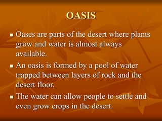 OASIS 
 Oases are parts of the desert where plants 
grow and water is almost always 
available. 
 An oasis is formed by a pool of water 
trapped between layers of rock and the 
desert floor. 
 The water can allow people to settle and 
even grow crops in the desert. 
 