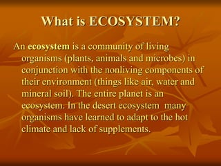 What is ECOSYSTEM? 
An ecosystem is a community of living 
organisms (plants, animals and microbes) in 
conjunction with the nonliving components of 
their environment (things like air, water and 
mineral soil). The entire planet is an 
ecosystem. In the desert ecosystem many 
organisms have learned to adapt to the hot 
climate and lack of supplements. 
 