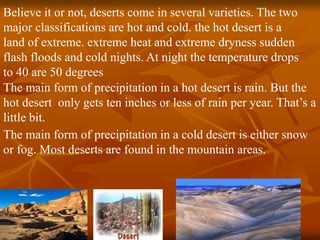 Believe it or not, deserts come in several varieties. The two 
major classifications are hot and cold. the hot desert is a 
land of extreme. extreme heat and extreme dryness sudden 
flash floods and cold nights. At night the temperature drops 
to 40 are 50 degrees 
The main form of precipitation in a hot desert is rain. But the 
hot desert only gets ten inches or less of rain per year. That’s a 
little bit. 
The main form of precipitation in a cold desert is either snow 
or fog. Most deserts are found in the mountain areas. 
 