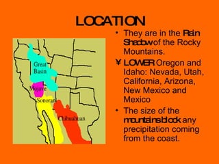 LOCATION They are in the  Rain Shadow  of the Rocky Mountains. LOWER  Oregon and Idaho: Nevada, Utah, California, Arizona, New Mexico and Mexico The size of the  mountains block  any precipitation coming from the coast. 