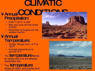 CLIMATIC CONDITIONS Annual Precipitation: 9.84-11.02 in. a year May and June are the driest months November to August are the wettest months Annual Temperature: Temps. Range from -.4°F to 120°F Average temperature is around 75°F The   temperature  tends to range and it is not always extremely hot. The  temperature  drops at night, and plants and animals have to adjust. 