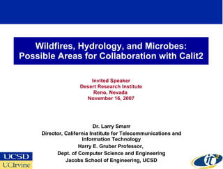 Wildfires, Hydrology, and Microbes:
Possible Areas for Collaboration with Calit2

                        Invited Speaker
                    Desert Research Institute
                         Reno, Nevada
                      November 16, 2007




                            Dr. Larry Smarr
     Director, California Institute for Telecommunications and
                      Information Technology
                     Harry E. Gruber Professor,
           Dept. of Computer Science and Engineering
               Jacobs School of Engineering, UCSD
