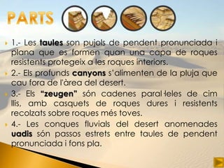    1.- Les taules son pujols de pendent pronunciada i
    plana que es formen quan una capa de roques
    resistents protegeix a les roques interiors.
   2.- Els profunds canyons s’alimenten de la pluja que
    cau fora de l'àrea del desert.
   3.- Els “zeugen” són cadenes paral·leles de cim
    llis, amb casquets de roques dures i resistents
    recolzats sobre roques més toves.
   4.- Les conques fluvials del desert anomenades
    uadis són passos estrets entre taules de pendent
    pronunciada i fons pla.
 