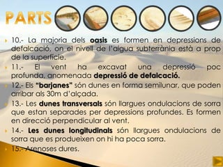    10.- La majoria dels oasis es formen en depressions de
    defalcació, on el nivell de l’aigua subterrània està a prop
    de la superfície.
   11.-     El  vent    ha   excavat     una   depressió    poc
    profunda, anomenada depressió de defalcació.
   12.- Els “barjanes” són dunes en forma semilunar, que poden
    arribar als 30m d’alçada.
   13.- Les dunes transversals són llargues ondulacions de sorra
    que estan separades per depressions profundes. Es formen
    en direcció perpendicular al vent.
   14.- Les dunes longitudinals són llargues ondulacions de
    sorra que es produeixen on hi ha poca sorra.
   15.- Arenoses dures.
 