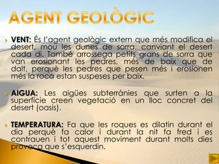    VENT: És l’agent geològic extern que més modifica el
    desert, mou les dunes de sorra, canviant el desert
    cada di. També arrossega petits grans de sorra que
    van erosionant les pedres, més de baix que de
    dalt, perquè les pedres que pesen més i erosionen
    més la roca estan suspeses per baix.

   AIGUA: Les aigües subterrànies que surten a la
    superfície creen vegetació en un lloc concret del
    desert (oasis).

   TEMPERATURA: Fa que les roques es dilatin durant el
    dia perquè fa calor i durant la nit fa fred i es
    contrauen i tot aquest moviment durant molts dies
    provoca que s’esquerdin.
 