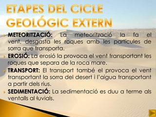    METEORITZACIÓ: La meteorització la fa el
    vent, desgasta les roques amb les partícules de
    sorra que transporta.
   EROSIÓ: La erosió la provoca el vent transportant les
    roques que separa de la roca mare.
   TRANSPORT: El transport també el provoca el vent
    transportant la sorra del desert i l’aigua transportant
    a partir dels rius.
   SEDIMENTACIÓ: La sedimentació es duu a terme als
    ventalls al·luvials.
 