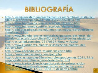    http://iesmjuancalero.juntaextremadura.net/archivos_insti/recu
    rdptos/geohistor/geografia/PARTES%20DESIERTO.SWF
   http://www.barrameda.com.ar/ecologia/desierto.htm
   http://www.barrameda.com.ar/ecologia/desierto.htm
   http://bibliotecadigital.ilce.edu.mx/sites/educa/libros/desierto
    /html/sec_3.htm
   http://www.mundo-geo.es/naturaleza/paisajes/desiertos-del-
    mundo-caracteristicas-clima-flora-y-fauna-de-los-desiertos
   http://es.scribd.com/doc/72170327/Flora-y-Fauna
   http://www.eljardin.ws/plantas/clasificacion/plantas-del-
    desierto.html
   http://www.abcpedia.com/mundo/desierto.htm
   https://www.buenastareas.com/join.php
   http://cienciasnaturales08mariuxi.blogspot.com.es/2011/11/e
    n-geografia-se-define-como-desierto-la.html
   http://www.icarito.cl/enciclopedia/articulo/primer-ciclo-
    basico/ciencias-naturales/organismos-ambiente-y-sus-
    interacciones/2009/12/25-3688-9-desiertos.shtml
 
