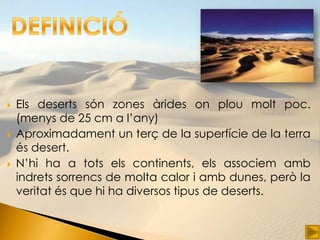    Els deserts són zones àrides on plou molt poc.
    (menys de 25 cm a l’any)
   Aproximadament un terç de la superfície de la terra
    és desert.
   N’hi ha a tots els continents, els associem amb
    indrets sorrencs de molta calor i amb dunes, però la
    veritat és que hi ha diversos tipus de deserts.
 