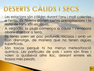    Les estacions són càlides durant l'any i molt calentes
    a l'estiu. Els hiverns porten certes precipitacions i la
    resta de l'any són escasses.
   A vegades la pluja comença a caure i s'evapora
    abans d'arribar a terra.
   Els terres solen ser poc profunds, rocosos i amb un
    bon drenatge, de manera que no tenen aigües
    superficials.
   Són toscos perquè hi ha menys meteorització
    química. Les partícules de pols i sorra són fines i
    volen a qualsevol altre lloc, deixant enrere els
    trossos més pesats.
 