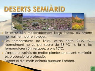    Els estius són moderadament llargs i secs, els hiverns
    normalment porten pluges.
   Les temperatures de l'estiu estan entre 21-27 °C.
    Normalment no va per sobre de 38 °C i a la nit les
    temperatures són fresques, a uns 10ºC.
   L'aspecte espinós de moltes plantes en deserts semiàrids
    els proporciona protecció.
   Durant el dia, molts animals busquen l’ombra.
 