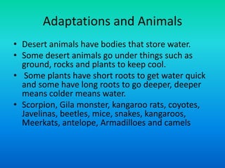 Adaptations and Animals
• Desert animals have bodies that store water.
• Some desert animals go under things such as
ground, rocks and plants to keep cool.
• Some plants have short roots to get water quick
and some have long roots to go deeper, deeper
means colder means water.
• Scorpion, Gila monster, kangaroo rats, coyotes,
Javelinas, beetles, mice, snakes, kangaroos,
Meerkats, antelope, Armadilloes and camels
 