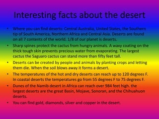 Interesting facts about the desert
• Where you can find deserts: Central Australia, United States, the Southern
tip of South America, Northern Africa and Central Asia. Deserts are found
on all 7 contents of the world. 1/8 of our planet is deserts.
• Sharp spines protect the cactus from hungry animals. A waxy coating on the
thick tough skin prevents precious water from evaporating. The largest
cactus the Saguaro cactus can stand more than fifty feet tall.
• Deserts can be created by people and animals by planting crops and letting
them die. When the soil blows away it forms a desert.
• The temperatures of the hot and dry deserts can reach up to 120 degrees F.
In coastal deserts the temperatures go from 55 degrees F to 75 degrees F.
• Dunes of the Namib desert in Africa can reach over 984 feet high. the
largest deserts are the great Basin, Mojave, Sonoran, and the Chihuahuon
deserts.
• You can find gold, diamonds, silver and copper in the desert.
 