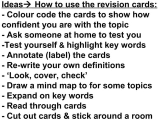 Ideas How to use the revision cards:
- Colour code the cards to show how
confident you are with the topic
- Ask someone at home to test you
-Test yourself & highlight key words
- Annotate (label) the cards
- Re-write your own definitions
- ‘Look, cover, check’
- Draw a mind map to for some topics
- Expand on key words
- Read through cards
- Cut out cards & stick around a room

 