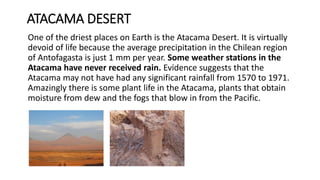 ATACAMA DESERT
One of the driest places on Earth is the Atacama Desert. It is virtually
devoid of life because the average precipitation in the Chilean region
of Antofagasta is just 1 mm per year. Some weather stations in the
Atacama have never received rain. Evidence suggests that the
Atacama may not have had any significant rainfall from 1570 to 1971.
Amazingly there is some plant life in the Atacama, plants that obtain
moisture from dew and the fogs that blow in from the Pacific.
 