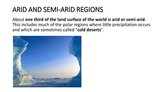 ARID AND SEMI-ARID REGIONS
About one third of the land surface of the world is arid or semi-arid.
This includes much of the polar regions where little precipitation occurs
and which are sometimes called "cold deserts".
 