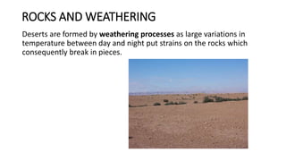 ROCKS AND WEATHERING
Deserts are formed by weathering processes as large variations in
temperature between day and night put strains on the rocks which
consequently break in pieces.
 