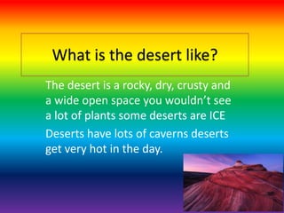 What is the desert like?
The desert is a rocky, dry, crusty and
a wide open space you wouldn’t see
a lot of plants some deserts are ICE
Deserts have lots of caverns deserts
get very hot in the day.