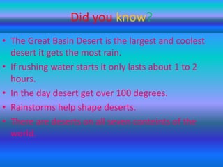 Did you know?
• The Great Basin Desert is the largest and coolest
desert it gets the most rain.
• If rushing water starts it only lasts about 1 to 2
hours.
• In the day desert get over 100 degrees.
• Rainstorms help shape deserts.
• There are deserts on all seven conteints of the
world.