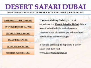 Desert safari dubai BEST DESERT SAFARI EXPERIENCE & TRAVEL SERVICES IN DUBAI If you are visiting Dubai, you must experience the &apos;Desert Safari in Dubai&apos;. It is a tour filled with thrills and adventure.  Here are some pictures to get to know how adventurous this trip can get. If you are planning  to hop on to a  desert safari tour then visit www.desertsafaridubai.ae MORNING DESERT SAFARI EVENING DESERT SAFARI NIGHT DESERT SAFARI QUAD BIKE SAFARI DUNE BUGGY SAFARI OTHER SIGHTSEEINGS 