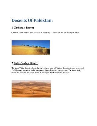 Deserts Of Pakistan:
1.Cholistan Desert
Cholistan desert spread over the areas of Bahawalpur , Bhawalnagar and Rahimyar Khan
2.Indus Valley Desert
The Indus Valley Desert is located in the northern area of Pakistan. The desert spans an area of
19,500 square kilometers and is surrounded by northwestern scrub forests. The Indus Valley
Desert lies between two major rivers in the region, the Chenab and the Indus.
 