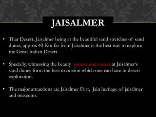 JAISALMER
• Thar Desert, Jaisalmer being at the beautiful sand stretches of sand
dunes, approx 40 Km far from Jaisalmer is the best way to explore
the Great Indian Desert
• Specially, witnessing the beauty sunrise and sunset at Jaisalmer‘s
sand dunes form the best excursion which one can have in desert
exploration.
• The major attractions are Jaisalmer Fort, Jain heritage of jaisalmer
and museums.
 
