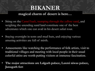 BIKANER
magical charm of desert is here…
• Siting on the Camel back, tramping through the yellow sand, and
weighing the unending sand land constitute one of the best
adventures which one can avail in his desert safari tour.
• Staying overnight in tents and mud huts, and enjoying various
amusing activities are full of mirth.
• Amusements like watching the performance of folk artists, visit to
traditional villages and meeting with local people in their usual
colorful attire are worth putting visitors at immense fascination.
• The major attractions are Lalgarh palace, Laxmi niwas palace,
Junagarh fort
 