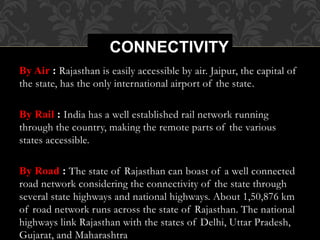 By Air : Rajasthan is easily accessible by air. Jaipur, the capital of
the state, has the only international airport of the state.
By Rail : India has a well established rail network running
through the country, making the remote parts of the various
states accessible.
By Road : The state of Rajasthan can boast of a well connected
road network considering the connectivity of the state through
several state highways and national highways. About 1,50,876 km
of road network runs across the state of Rajasthan. The national
highways link Rajasthan with the states of Delhi, Uttar Pradesh,
Gujarat, and Maharashtra
CONNECTIVITY
 