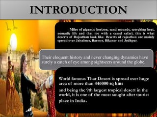 INTRODUCTION
Miles of gigantic horizon, sand mounds, scorching heat,
nomadic life and that too with a camel safari, this is what
deserts of Rajasthan look like. Deserts of rajasthan are mainly
spread over Jaisalmer, Barmer, Bikaner and Jodhpur.
Their eloquent history and never changing dynamics have
surely a catch of eye among sightseers around the globe.
World famous Thar Desert is spread over huge
area of more than 446000 sq kms
and being the 9th largest tropical desert in the
world, it is one of the most sought after tourist
place in India.
 