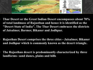 • Thar Desert or the Great Indian Desert encompasses about 70%
of total landmass of Rajasthan and hence it is identified as the
"Desert State of India". The Thar Desert embraces the districts
of Jaisalmer, Barmer, Bikaner and Jodhpur.
• Rajasthan Desert comprises the three cities - Jaisalmer, Bikaner
and Jodhpur which is commonly known as the desert triangle.
• The Rajasthan desert is predominantly characterized by three
landforms- sand dunes, plains and hills
 