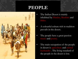 PEOPLE
• The Indian Desert is mainly
inhabited by Hindus, Muslims and
Sikhs.
• A colourful culture rich in tradition
prevails in the desert.
• The people have a great passion
music and poetry.
• The main occupation of the people
in desert is agriculture and animal
husbandry . The living standard of
the people in the desert is low.
 