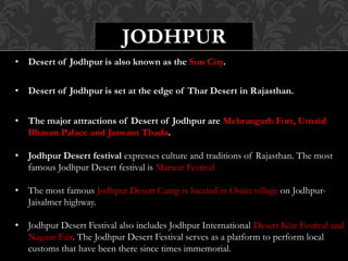 JODHPUR
• Desert of Jodhpur is also known as the Sun City.
• Desert of Jodhpur is set at the edge of Thar Desert in Rajasthan.
• The major attractions of Desert of Jodhpur are Mehrangarh Fort, Umaid
Bhavan Palace and Jaswant Thada.
• Jodhpur Desert festival expresses culture and traditions of Rajasthan. The most
famous Jodhpur Desert festival is Marwar Festival
• The most famous Jodhpur Desert Camp is located in Osian village on Jodhpur-
Jaisalmer highway.
• Jodhpur Desert Festival also includes Jodhpur International Desert Kite Festival and
Nagaur Fair. The Jodhpur Desert Festival serves as a platform to perform local
customs that have been there since times immemorial.
 
