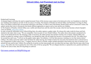 Edward Abbey And Wasteland And An Elegy
Kindred and Coexisting
As humans began to develop, the need to expand increased. Some of this increase causes nature to be destroyed on the very foundation in which the
new buildings and complexes are built. In the two pieces of writing, The Serpents of Paradise by Edward Abbey and Wasteland: An Elegy by Mary
Oliver, the authors examine their own personal experiences with nature. In order to show that humans should respect and are connected to nature, the
authors narrate their story in first person, but choose different approaches to aspects such as tone and the use of pathos.
In The Serpents of Paradise, Edward Abbey uses a subtle and relaxed tone until the end of the excerpt, when his tone becomes critical of people's
views on animals...show more content...
In order to keep the rattlesnakes away without killing them, the author captures a gopher snake. He releases this snake inside his house and feels
attached to the snake when it says, "We are compatible. From my point of view friends"(Abbey). The author shows that animals considered to be
scary can be friend and not foe. By releasing a snake in his house, the author portrays the narrator's trusting view of nature. Edward Abbey also
touches on pathos by creating a sense of fulfillment, even though the snake who the author has become so accustomed to has left. The snakes leave
for second time and it says, "I will not see the gopher snakes again. Nevertheless, I will feel their presence watching over me like totemic deities"
(Abbey). The author causes the reader to feel sad about the snakes leaving, but it helps to lead to his next point. He transitions from a relaxed tone to
one of judgement of others when it says, " I suggest, however, that it's a foolish, simple–minded rationalism which denies any form of emotion to all
animals but man and his dog" (Abbey). By saying this, he points out that many people only care about their pet dogs, rather than the many other living
species. The author also tries to portray his view of the value of life by saying that "We are obliged, therefore, to spread the news, painful and bitter as
it may be for some to hear, that all living things on earth are
Get more content on HelpWriting.net
 