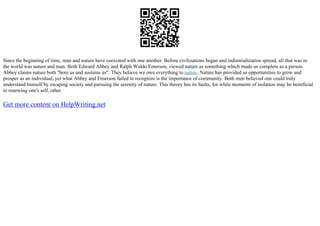 Since the beginning of time, man and nature have coexisted with one another. Before civilizations began and industrialization spread, all that was in
the world was nature and man. Both Edward Abbey and Ralph Waldo Emerson, viewed nature as something which made us complete as a person.
Abbey claims nature both "bore us and sustains us". They believe we owe everything to nature. Nature has provided us opportunities to grow and
prosper as an individual, yet what Abbey and Emerson failed to recognize is the importance of community. Both men believed one could truly
understand himself by escaping society and pursuing the serenity of nature. This theory has its faults, for while moments of isolation may be beneficial
in renewing one's self, other
Get more content on HelpWriting.net
 