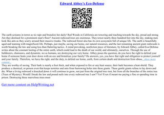 Edward Abbey's Eco-Defense
The earth screams in terror as we rape and brutalize her daily! Red Woods in California are towering and reaching towards the sky, proud and strong.
Are they destined for a prominent man's floor? Ancient redwood trees are enormous. They tower nearly three hundred feet into the sky, making men
look like ants as they scurry around their massive trunks. The redwood forest also has its own ecosystem full of unique life. The earth is beautifully
aged and teaming with magnificent life. Perhaps, just maybe, saving our home, our natural resources, and the last remaining ancient giant redwoods is
worth breaking the law and using less than flattering tactics. A mind provoking, nonfiction piece of literature, by Edward Abbey, called Eco
–Defense
writes about the constant looting of the entire earth, which could lead to the death of our world, and ultimately, ourselves. Through the use of
bulldozers, chainsaws, and dynamite, we as humans, are destroying our very home. Abbey poses the question, do you have the right to defend your
home if someone beats your door down with an axe and brutalizes your family? He answers, yes, you have that right and obligation to protect yourself
and your family. Therefore, we have the right, and the duty, to defend our home, earth, from certain death and destruction from abuse....show more
content...
They are worthy of saving. Their bark is nearly a foot thick, and when exposed to fire or any heat source, their bark becomes a heat shield. They
produce a chemical, or poison even that keeps termites and ants from burrowing holes into these giants. These gentle giants refuse to lay down and
die. When a living redwood is knocked down it will continue to grow, not just from the original tree root, but from all the branches of the entire tree
(Trees of Mystery). Would I break the law and pound nails into every redwood tree I saw? Yes! Even if meant me paying a fine or spending time in
prison. Destroying these marvelous trees must
Get more content on HelpWriting.net
 