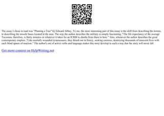 The essay I chose to read was "Planting a Tree" by Edward Abbey. To me, the most interesting part of this essay is the shift from describing the terrain,
to describing the missile bases located in the area. The way the author describes the military is simply fascinating ,"The life expectancy of the average
Tucsonan, therefore, is thirty minutes–or whatever it takes for an ICBM to shuttle from there to here." Also, whenever the author describes the great
contemporary empires ,"Like mortally wounded tyrannosaurs, they thrash out in frenzy, seeking enemies, destroying thousands of innocent lives with
each blind spasm of reaction." The author's use of active verbs and language makes this story develop in such a way that the story will never fall
Get more content on HelpWriting.net
 