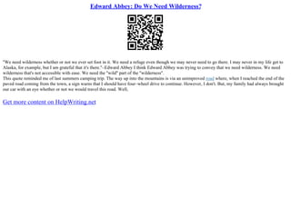 Edward Abbey: Do We Need Wilderness?
''We need wilderness whether or not we ever set foot in it. We need a refuge even though we may never need to go there. I may never in my life get to
Alaska, for example, but I am grateful that it's there.''–Edward Abbey I think Edward Abbey was trying to convey that we need wilderness. We need
wilderness that's not accessible with ease. We need the ''wild'' part of the ''wilderness''.
This quote reminded me of last summers camping trip. The way up into the mountains is via an unimproved road where, when I reached the end of the
paved road coming from the town, a sign warns that I should have four–wheel drive to continue. However, I don't. But, my family had always brought
our car with an eye whether or not we would travel this road. Well,
Get more content on HelpWriting.net
 