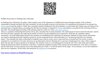 Wildlife Preservation in Thinking Like a Mountain
In Thinking Like a Mountain, the author, Aldo Leopold, writes of the importance of wildlife preservation through examples of the symbiotic
relationship of animals and plant–life with a mountain. He asks the reader to perceive the processes of a mountainous environment in an unusual way.
Aldo Leopold wants the reader to "think" like a mountain instead of thinking of only the immediate, or as the hunter did. Taking away one feature of an
ecosystem may eventually destroy everything else that that environment is composed of. Nature and wildness is essential for the well being of life on
this earth. The excerpt begins by telling of the echoing sound of a wolf's cry. Every...show more content...
There is a symbiotic relationship between the wolves, deer, and plant–life on many mountains. The small amount of wolves feed off of the deer, and the
deer feed off of the vegetation. By reducing the number of wolves, the deer population rises respectively. With that, the vegetation reduces
enormously. All of the edible plants that gives the mountain it's breathtaking color and beauty are destroyed. Habitats for many insects and animals
are ruined. Leopold describes this tragedy occurring on several mountains he has visited and relates it to "someone giving God a new pruning
shears." This assembly line affect is described in Leopold's essay when he writes: just as a deer herd lives in mortal fear of its wolves, so does a
mountain live in mortal fear of it's deer. He proves an excellent point when he illustrates the 2–year time of replacement for a deer, while a range of
plant–life may take as long as decades to be replaced. The selection comes to a concluding point towards the end. This is that safety and comfort
during the present may lead to devastation in the future. Leopold ties together the goals of the cowman and even politicians, to do what is convenient
and not look ahead. Cowmen stop the wolves from doing their job, which is "to trim the herd to fit the range." As an outcome, we now have dustbowls
and even less vegetation. All the while, this destruction of wilderness is a convenience
Get more content on HelpWriting.net
 