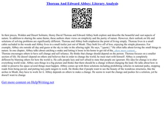 Thoreau And Edward Abbey: Literary Analysis
In their pieces, Walden and Desert Solitaire, Henry David Thoreau and Edward Abbey both explore and describe the beautiful and vast aspects of
nature. In addition to sharing the same theme, these authors share views on simplicity and the purity of nature. However, their outlook on life and
solutions of solving problems are significantly different. Thoreau and Abbey both emphasize the point of living simply. Thoreau lives in a small
cabin secluded in the woods and Abbey lives in a small trailer just out of Moab. They both live off of less; enjoying the simple pleasures. For
example, Abbey sits outside all day and gazes at the sky to take in the alluring sight. He says, "{quote}." He often talks about loving the small things in
nature. In one chapter, Abbey talks about catching a snake and letting it loose in his home to get rid of the...show more content...
Thoreau encourages others to have self change and self reliance. He thinks that change should depend on the person. Thoreau focuses on a smaller
section of life. He doesn't depend on others and believes that in order to change the world, he must start with himself. Abbey is completely
different by blaming others for how the world is. He calls people lazy and isn't afraid to state that people are ignorant. His idea for change is to alter
everything world wide. Abbey sees things in a big picture and thinks that there should be a change without changing the land. He talks about how in
order to preserve his space several things must happen. Abbey comes up with three solutions including prohibiting vehicles in national parks, stopping
roads from being paved, and putting lazy park rangers to work. He thinks that if people want to see the beauty of the wondrous structures, like the
arches in Moab, they have to work for it. Abbey depends on others to make a change. He seems to want the change and pushes for a solution, yet he
doesn't want to change
Get more content on HelpWriting.net
 