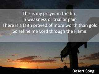 This is my prayer in the fire In weakness or trial or pain There is a faith proved of more worth than goldSo refine me Lord through the FlameDesert Song