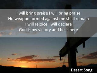 I will bring praise I will bring praiseNo weapon formed against me shall remainI will rejoice I will declareGod is my victory and he is hereDesert Song