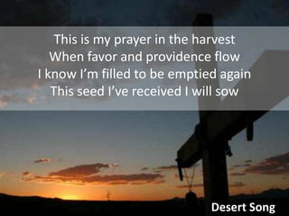 This is my prayer in the harvestWhen favor and providence flowI know I’m filled to be emptied againThis seed I’ve received I will sowDesert Song